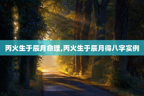 丙火生于辰月命理,丙火生于辰月得八字实例