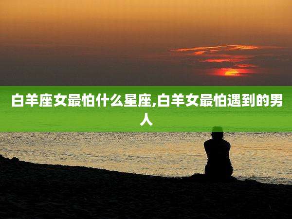 白羊座女最怕什么星座,白羊女最怕遇到的男人