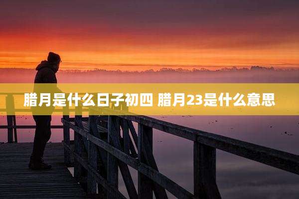 腊月是什么日子初四 腊月23是什么意思