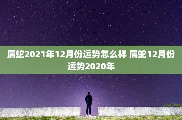 属蛇2021年12月份运势怎么样 属蛇12月份运势2020年