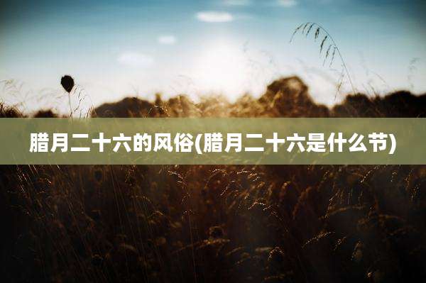 腊月二十六的风俗(腊月二十六是什么节)