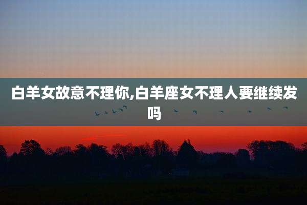 白羊女故意不理你,白羊座女不理人要继续发吗