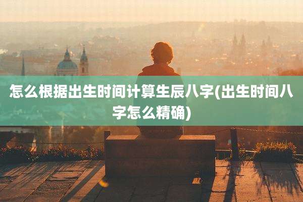 怎么根据出生时间计算生辰八字(出生时间八字怎么精确)