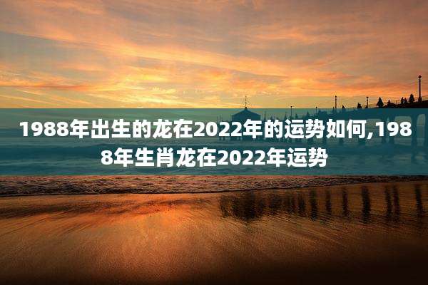 1988年出生的龙在2022年的运势如何,1988年生肖龙在2022年运势