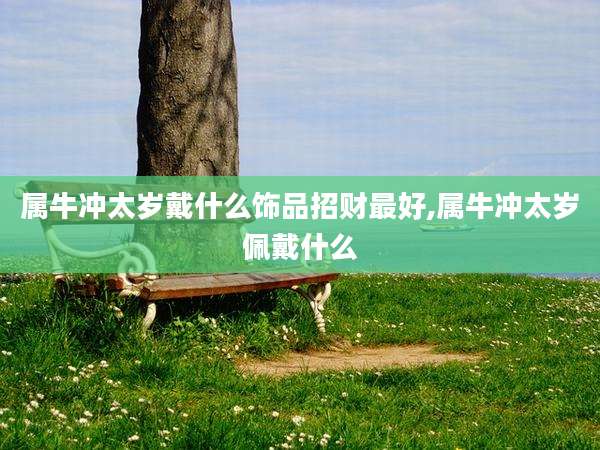 属牛冲太岁戴什么饰品招财最好,属牛冲太岁佩戴什么