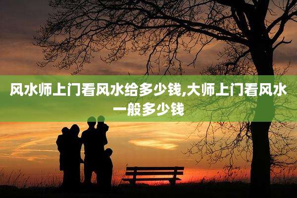 风水师上门看风水给多少钱,大师上门看风水一般多少钱