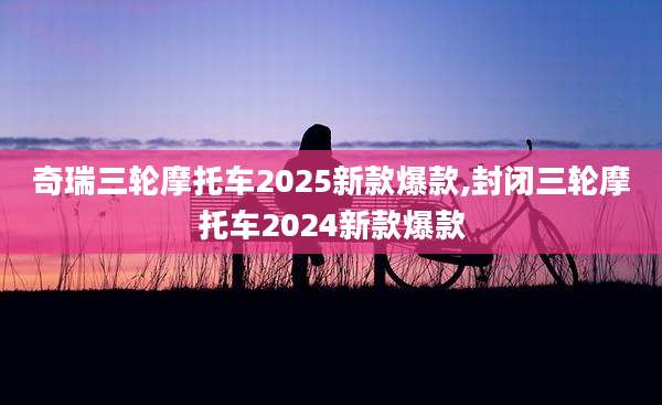 奇瑞三轮摩托车2025新款爆款,封闭三轮摩托车2024新款爆款