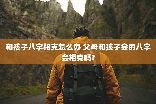 和孩子八字相克怎么办 父母和孩子会的八字会相克吗?