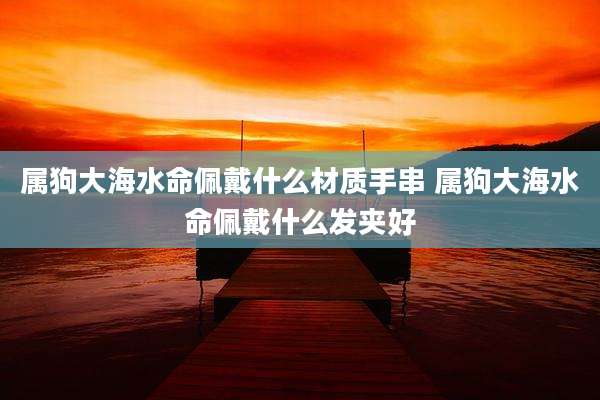 属狗大海水命佩戴什么材质手串 属狗大海水命佩戴什么发夹好