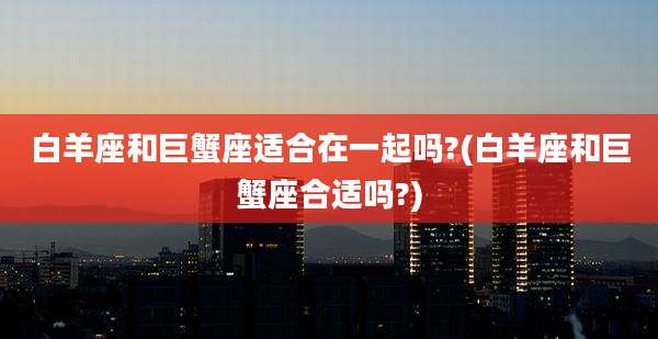白羊座和巨蟹座适合在一起吗?(白羊座和巨蟹座合适吗?)