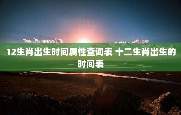 12生肖出生时间属性查询表 十二生肖出生的时间表