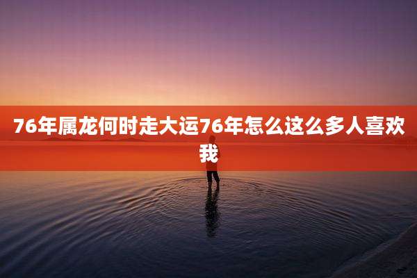 76年属龙何时走大运76年怎么这么多人喜欢我