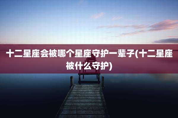 十二星座会被哪个星座守护一辈子(十二星座被什么守护)