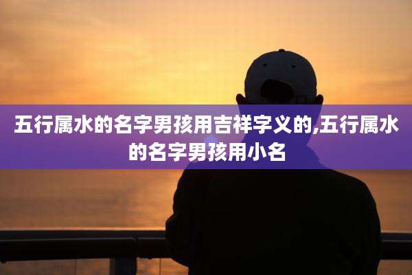 五行属水的名字男孩用吉祥字义的,五行属水的名字男孩用小名