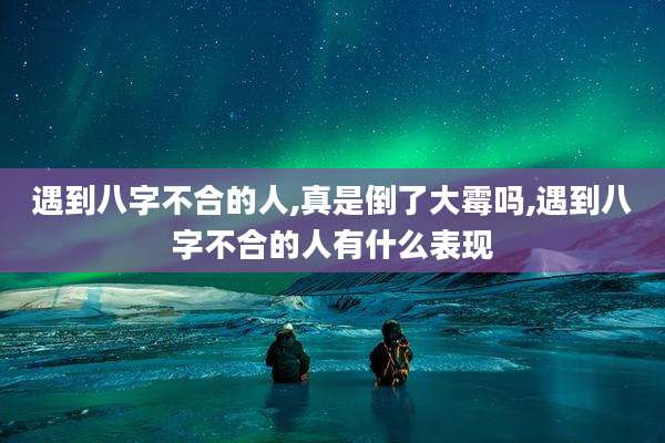 遇到八字不合的人,真是倒了大霉吗,遇到八字不合的人有什么表现