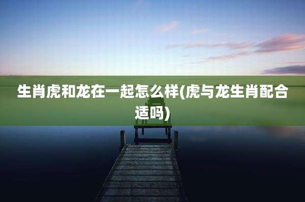 生肖虎和龙在一起怎么样(虎与龙生肖配合适吗)