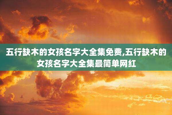 五行缺木的女孩名字大全集免费,五行缺木的女孩名字大全集最简单网红