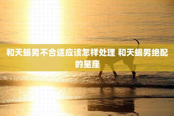 和天蝎男不合适应该怎样处理 和天蝎男绝配的星座