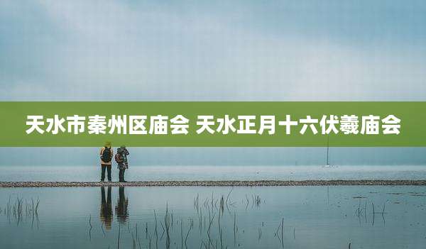 天水市秦州区庙会 天水正月十六伏羲庙会