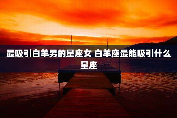 最吸引白羊男的星座女 白羊座最能吸引什么星座