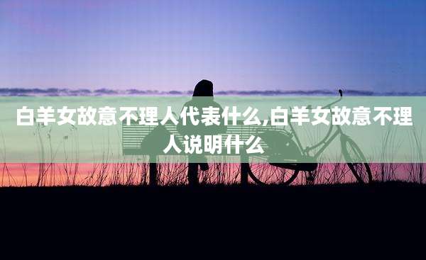 白羊女故意不理人代表什么,白羊女故意不理人说明什么