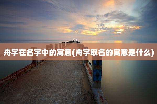 舟字在名字中的寓意(舟字取名的寓意是什么)