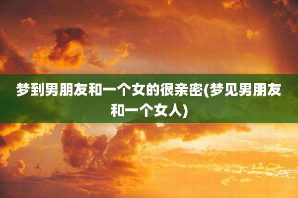 梦到男朋友和一个女的很亲密(梦见男朋友和一个女人)