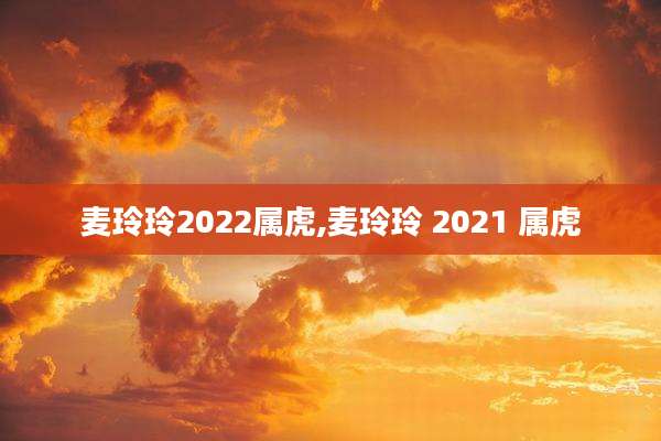 麦玲玲2022属虎,麦玲玲 2021 属虎