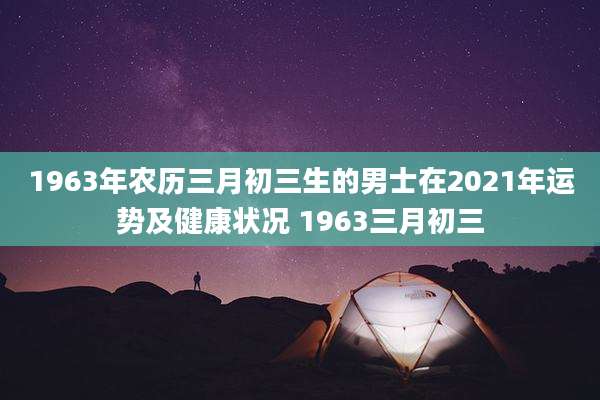 1963年农历三月初三生的男士在2021年运势及健康状况 1963三月初三