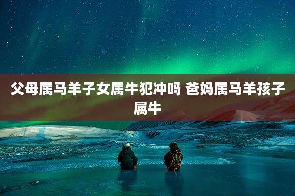 父母属马羊子女属牛犯冲吗 爸妈属马羊孩子属牛