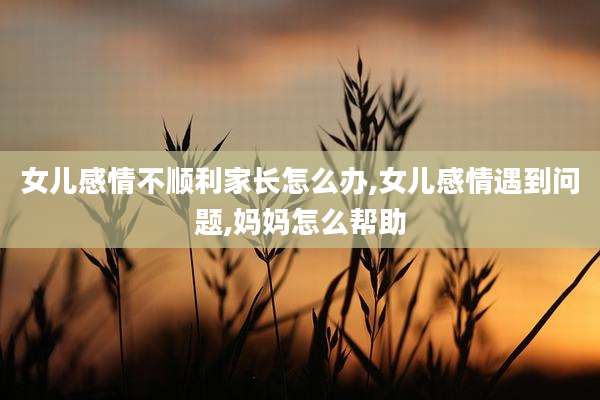 女儿感情不顺利家长怎么办,女儿感情遇到问题,妈妈怎么帮助