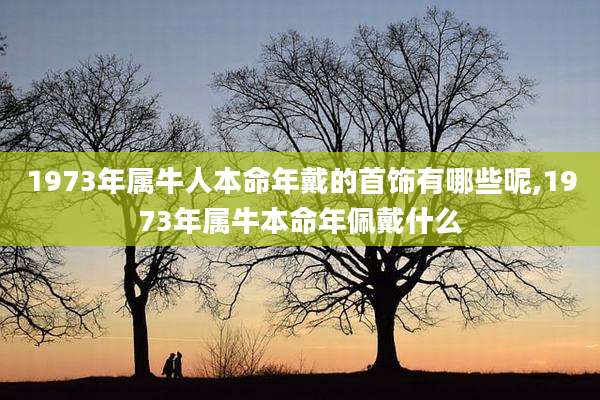1973年属牛人本命年戴的首饰有哪些呢,1973年属牛本命年佩戴什么