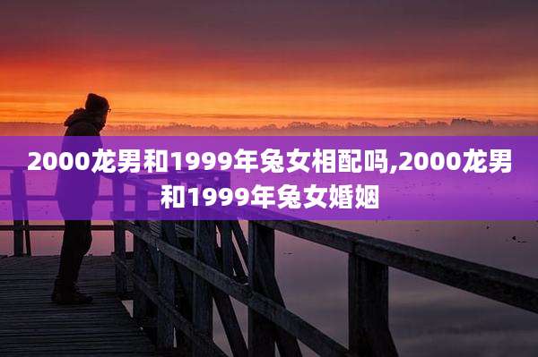 2000龙男和1999年兔女相配吗,2000龙男和1999年兔女婚姻