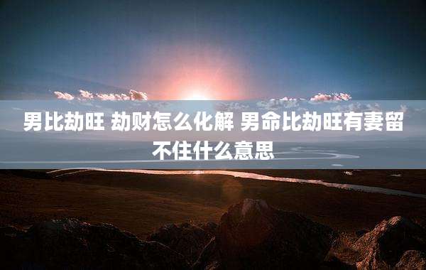 男比劫旺 劫财怎么化解 男命比劫旺有妻留不住什么意思