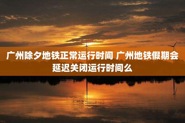 广州除夕地铁正常运行时间 广州地铁假期会延迟关闭运行时间么