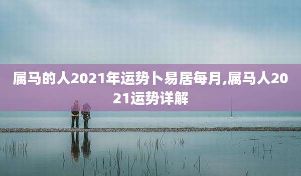 属马的人2021年运势卜易居每月,属马人2021运势详解