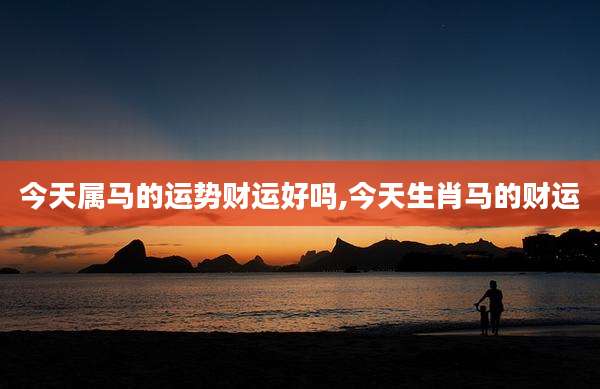 今天属马的运势财运好吗,今天生肖马的财运