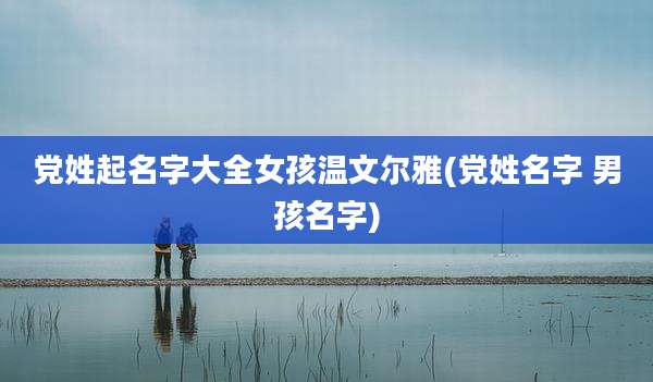 党姓起名字大全女孩温文尔雅(党姓名字 男孩名字)