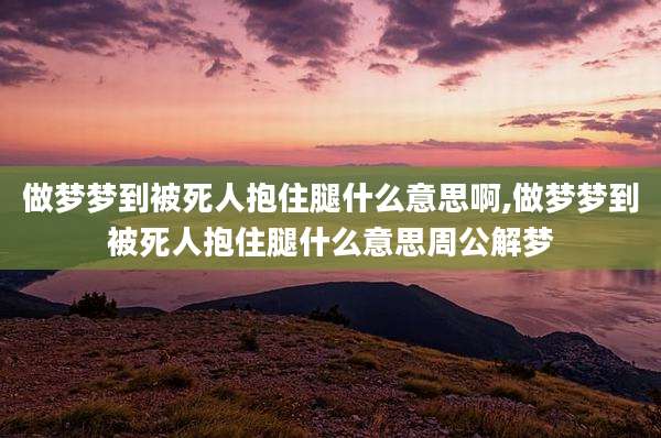 做梦梦到被死人抱住腿什么意思啊,做梦梦到被死人抱住腿什么意思周公解梦