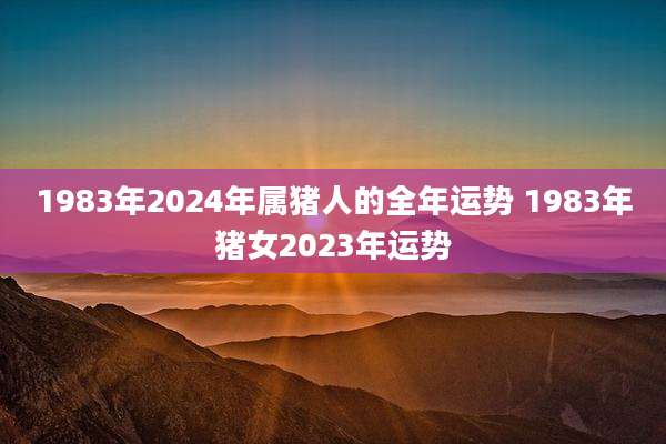 1983年2024年属猪人的全年运势 1983年猪女2023年运势