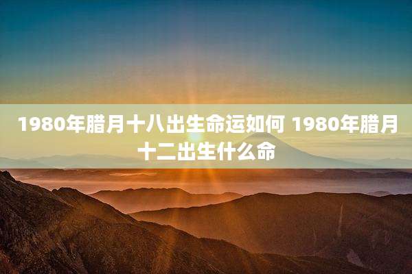 1980年腊月十八出生命运如何 1980年腊月十二出生什么命