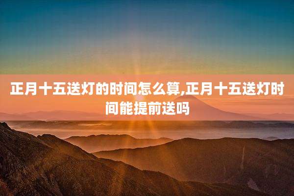 正月十五送灯的时间怎么算,正月十五送灯时间能提前送吗