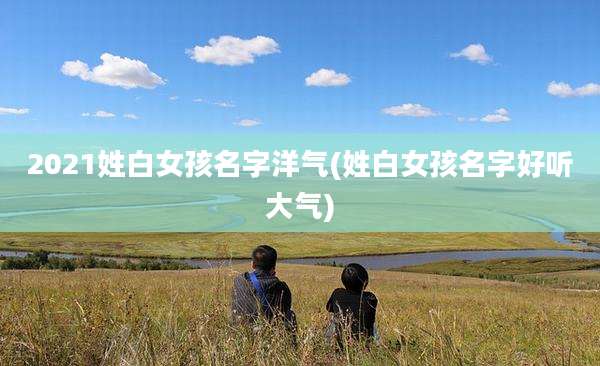 2021姓白女孩名字洋气(姓白女孩名字好听大气)