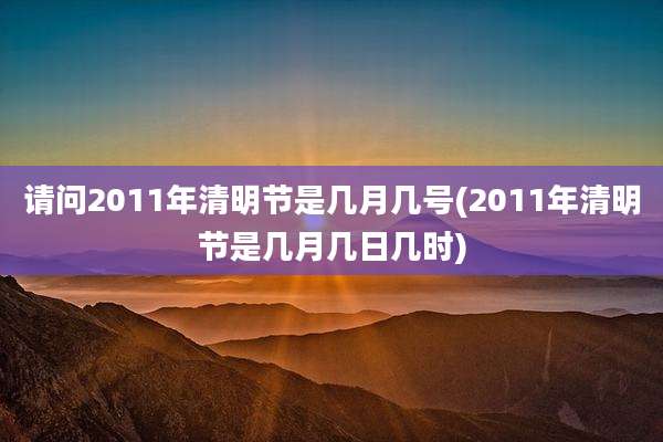 请问2011年清明节是几月几号(2011年清明节是几月几日几时)