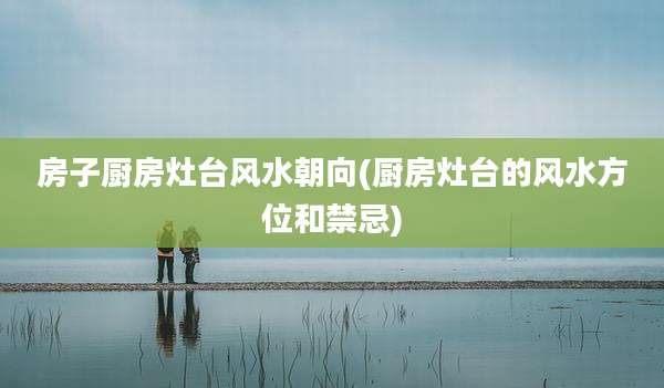 房子厨房灶台风水朝向(厨房灶台的风水方位和禁忌)