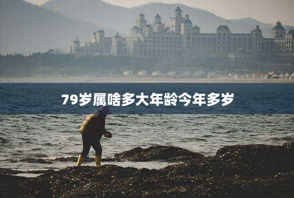 79岁属啥多大年龄今年多岁