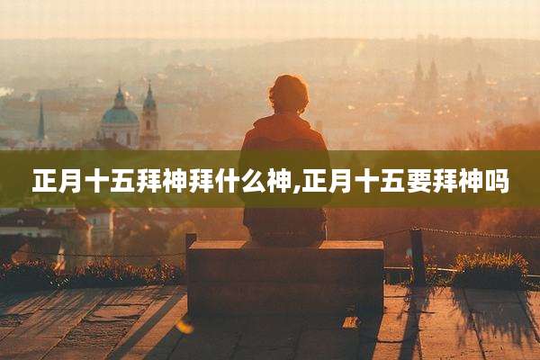 正月十五拜神拜什么神,正月十五要拜神吗