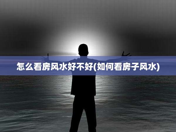 怎么看房风水好不好(如何看房子风水)