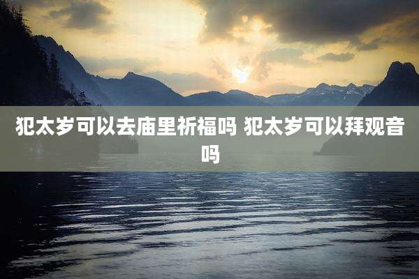 犯太岁可以去庙里祈福吗 犯太岁可以拜观音吗