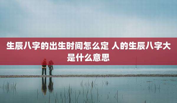 生辰八字的出生时间怎么定 人的生辰八字大是什么意思